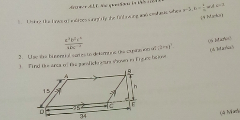 Answer ALL the questions in this seel 
1. Using the laws of indices simplify the following and evaluate when a=3, b= 1/a  and c=2
(4 Marks)
 a^3b^2c^4/abc^(-2) 
(6 Marks) 
2. Use the binomial series to determine the expansion of (2+x)^7. (4 Marks) 
3. Find the area of the parallelogram shown in Figure below 
(4 Mark