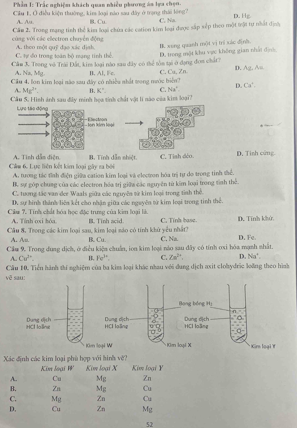 Phần I: Trắc nghiệm khách quan nhiều phương án lựa chọn.
Câu 1. Ở điều kiện thường, kim loại nào sau dây ở trạng thái lỏng? D. Hg.
A. Au. B. Cu. C. Na.
Câu 2. Trong mạng tinh thể kim loại chứa các cation kim loại được sắp xếp theo một trật tự nhất định
cùng với các electron chuyển động
A. theo một quỹ đạo xác định.
B. xung quanh một vị trí xác định.
C. tự do trong toàn bộ mạng tinh thể.
D. trong một khu vực không gian nhất định.
Câu 3. Trong vỏ Trải Đất, kim loại nào sau dây có thể tồn tại ở dạng đơn chất?
A. Na, Mg. B. Al, Fe. C. Cu, Zn. D. Ag, Au.
Câu 4. Ion kim loại nào sau dây có nhiều nhất trong nước biển?
D. Ca^+.
A. Mg^(2+). B. K⁺. C. Na^+.
Câu 5. Hình ảnh sau đây minh họa tính chất vật lí nào của kim loại?
A. Tính dẫn điện. B. Tính dẫn nhiệt. C. Tính dẻo. D. Tính cứng.
Câu 6. Lực liên kết kim loại gây ra bởi
A. tương tác tĩnh điện giữa cation kim loại và electron hóa trị tự do trong tinh thể.
B. sự góp chung của các electron hóa trị giữa các nguyên tử kim loại trong tinh thể.
C. tương tác van der Waals giữa các nguyên tử kim loại trong tinh thể.
D. sự hình thành liên kết cho nhận giữa các nguyên tử kim loại trong tinh thể.
Câu 7. Tính chất hóa học đặc trưng của kim loại là.
A. Tính oxi hóa B. Tính acid. C. Tính base. D. Tính khử.
Câu 8. Trong các kim loại sau, kim loại nào có tính khử yếu nhất?
A. Au. B. Cu. C. Na. D. Fe.
Câu 9. Trong dung dịch, ở điều kiện chuẩn, ion kim loại nào sau đây có tính oxi hóa mạnh nhất.
A. Cu^(2+). B. Fe^(3+). C. Zn^(2+). D. Na^+ a
Câu 10. Tiến hành thí nghiệm của ba kim loại khác nhau với dung dịch axit clohydric loãng theo hình
vẽ sau:
Bong bóng H_2
f)-
ng dịch Dung dịch
loãng HCl loãng
Kim loại X Kim loại Y
Xác định các kim loại phù hợp với hình vẽ?
Kim loại W Kim loại X Kim loại Y
A.
Cu
Mg
Zn
B.
Zn
Mg
Cu
C.
Mg
Zn
Cu
D.
Cu
Zn
Mg
52