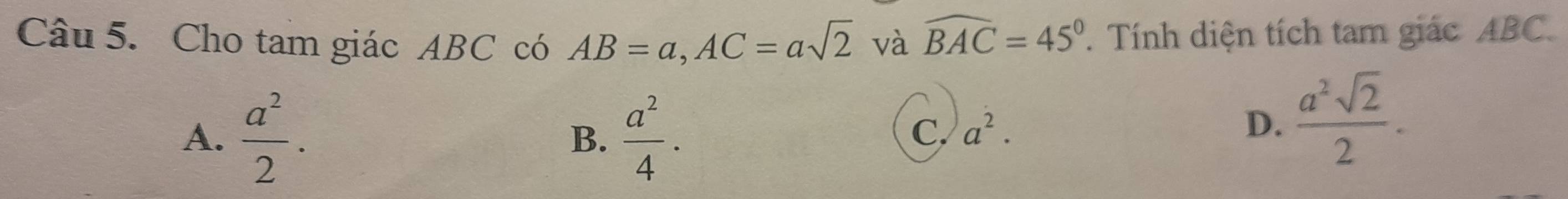 Cho tam giác ABC có AB=a, AC=asqrt(2) và widehat BAC=45°. Tính diện tích tam giác ABC.
A.  a^2/2 . B.  a^2/4 .
C. a^2. D.  a^2sqrt(2)/2 .