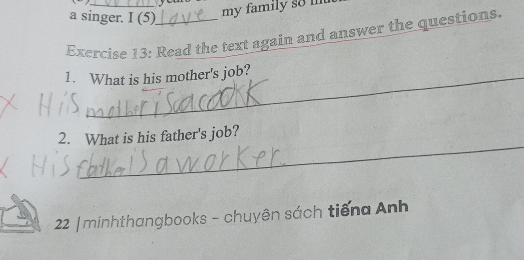 a singer. I (5) 
my family so l 
Exercise 13: Read the text again and answer the questions. 
1. What is his mother's job? 
_ 
2. What is his father's job? 
22 |minhthangbooks - chuyên sách tiếng Anh