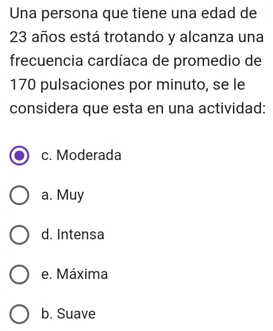 Una persona que tiene una edad de
23 años está trotando y alcanza una
frecuencia cardíaca de promedio de
170 pulsaciones por minuto, se le
considera que esta en una actividad:
c. Moderada
a. Muy
d. Intensa
e. Máxima
b. Suave