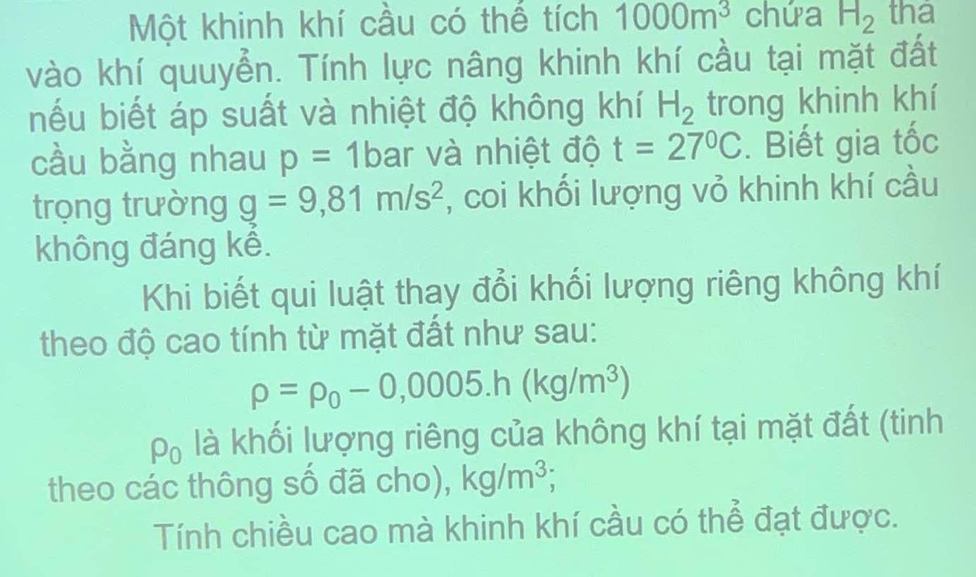 Một khinh khí cầu có thể tích 1000m^3 chứa H_2 tha 
vào khí quuyển. Tính lực nâng khinh khí cầu tại mặt đất 
nếu biết áp suất và nhiệt độ không khí H_2 trong khinh khí 
cầu bằng nhau p=1b ar và nhiệt độ t=27°C. Biết gia tốc 
trọng trường g=9,81m/s^2 , coi khối lượng vỏ khinh khí cầu 
không đáng kế. 
Khi biết qui luật thay đổi khối lượng riêng không khí 
theo độ cao tính từ mặt đất như sau:
rho =rho _0-0,0005.h(kg/m^3)
rho _0 là khối lượng riêng của không khí tại mặt đất (tinh 
theo các thông số đã cho), kg/m^3; 
Tính chiều cao mà khinh khí cầu có thể đạt được.