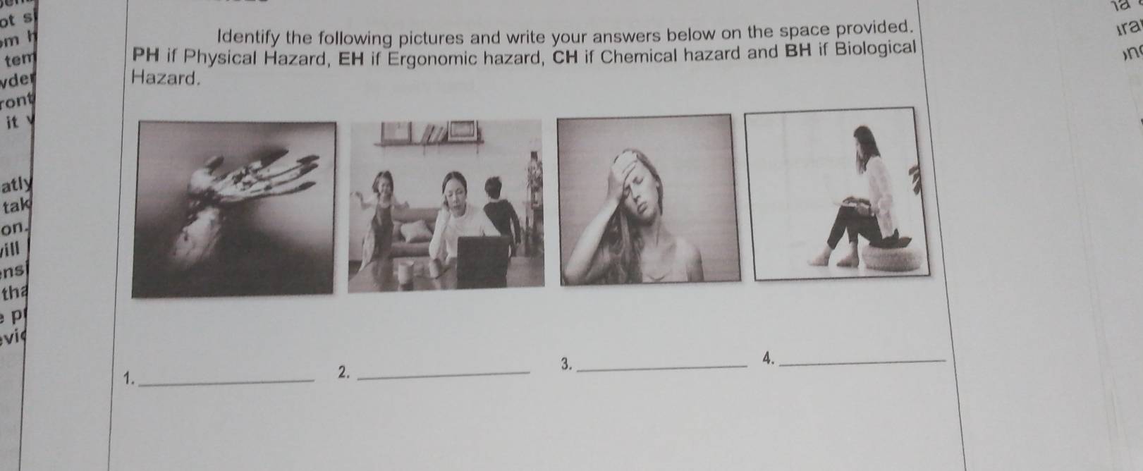 1ª 
ot s 
m h ldentify the following pictures and write your answers below on the space provided. 
Ira 
tem PH if Physical Hazard, EH if Ergonomic hazard, CH if Chemical hazard and BH if Biological 
n 
vder Hazard. 
ront 
it v 
atly 
tak 
on. 
will 
ns 
tha 

3._ 
4._ 
1._ 
2._