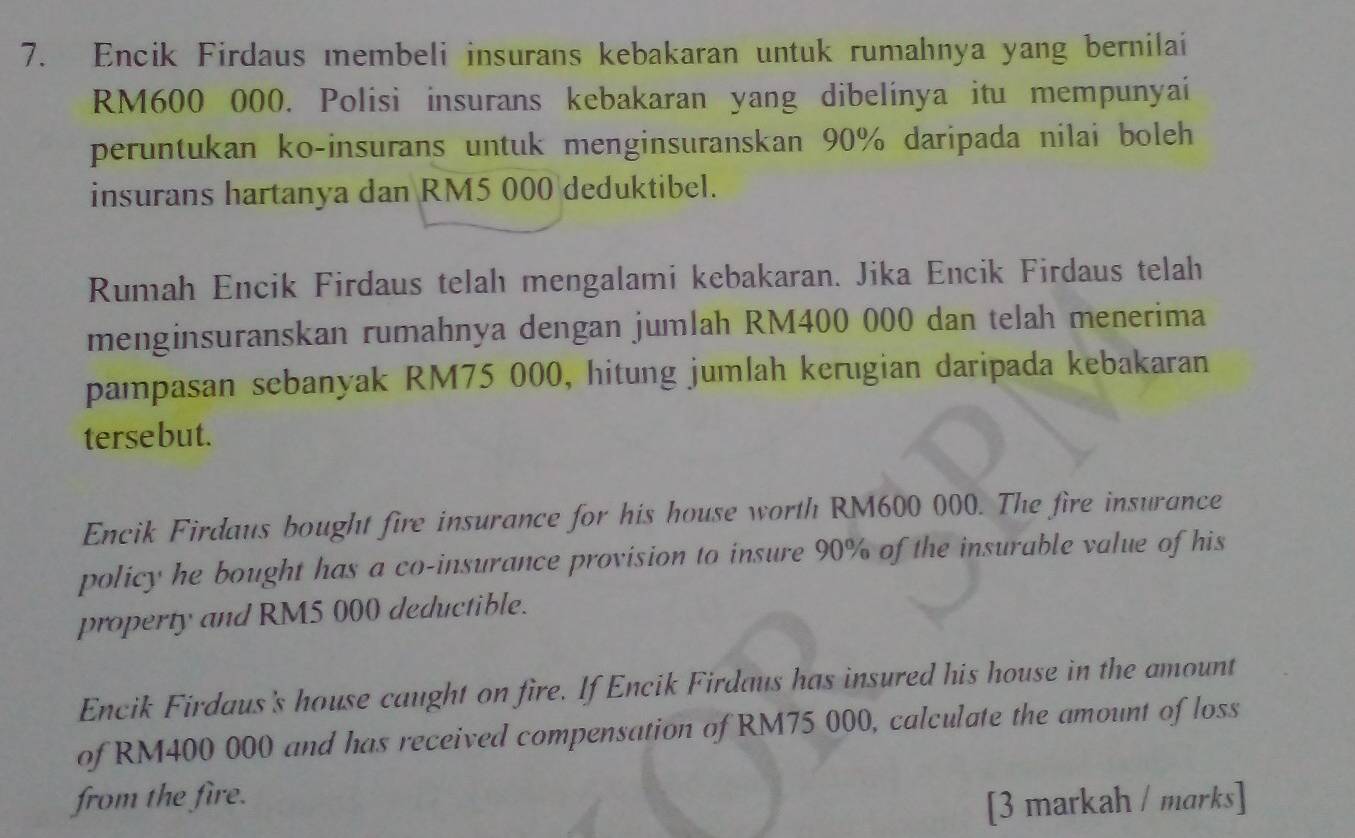 Encik Firdaus membeli insurans kebakaran untuk rumahnya yang bernilai
RM600 000. Polisi insurans kebakaran yang dibelinya itu mempunyai 
peruntukan ko-insurans untuk menginsuranskan 90% daripada nilai boleh 
insurans hartanya dan RM5 000 deduktibel. 
Rumah Encik Firdaus telah mengalami kebakaran. Jika Encik Firdaus telah 
menginsuranskan rumahnya dengan jumlah RM400 000 dan telah menerima 
pampasan sebanyak RM75 000, hitung jumlah kerugian daripada kebakaran 
tersebut. 
Encik Firdaus bought fire insurance for his house worth RM600 000. The fire insurance 
policy he bought has a co-insurance provision to insure 90% of the insurable value of his 
property and RM5 000 deductible. 
Encik Firdaus's house caught on fire. If Encik Firdaus has insured his house in the amount 
of RM400 000 and has received compensation of RM75 000, calculate the amount of loss 
from the fire. 
[3 markah / marks]