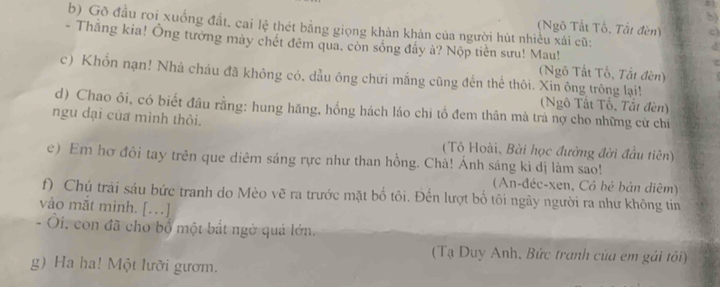 Gõ đầu roi xuống đất, cai lệ thét bằng giọng khàn khản của người hút nhiều xái cũ:
(Ngô Tất Tổ, Tắt đèn) c
- Thắng kia! Ông tướng mày chét đêm qua, còn sống đầy à? Nộp tiền sưu! Mau!
C
(Ngô Tất Tố, Tắt đèn)
c) Khổn nạn! Nhà cháu đã không có. dầu ông chữi mắng cũng đến thể thôi. Xin ông trông lại!
(Ngô Tất Tố, Tắt đèn)
d) Chao ôi, có biết đầu rằng: hung hăng, hồng hách láo chi tổ đem thân mà trả nợ cho những cử chỉ
ngu dại của mình thỏi.
(Tô Hoài, Bài học đường đời đầu tiên)
e) Em hơ đôi tay trên que diêm sáng rực như than hồng. Chà! Ánh sáng kì dị làm sao!
(An-đéc-xen, Cô bé bản diêm)
f) Chú trải sáu bức tranh do Mèo vẽ ra trước mặt bố tôi. Đến lượt bố tôi ngãy người ra như không tin
vào mắt mình. […]
- Ôi, con đã cho bổ một bắt ngờ quả lớn.
(Tạ Duy Anh, Bức tranh của em gải tôi)
g) Ha ha! Một lưỡi gươm.