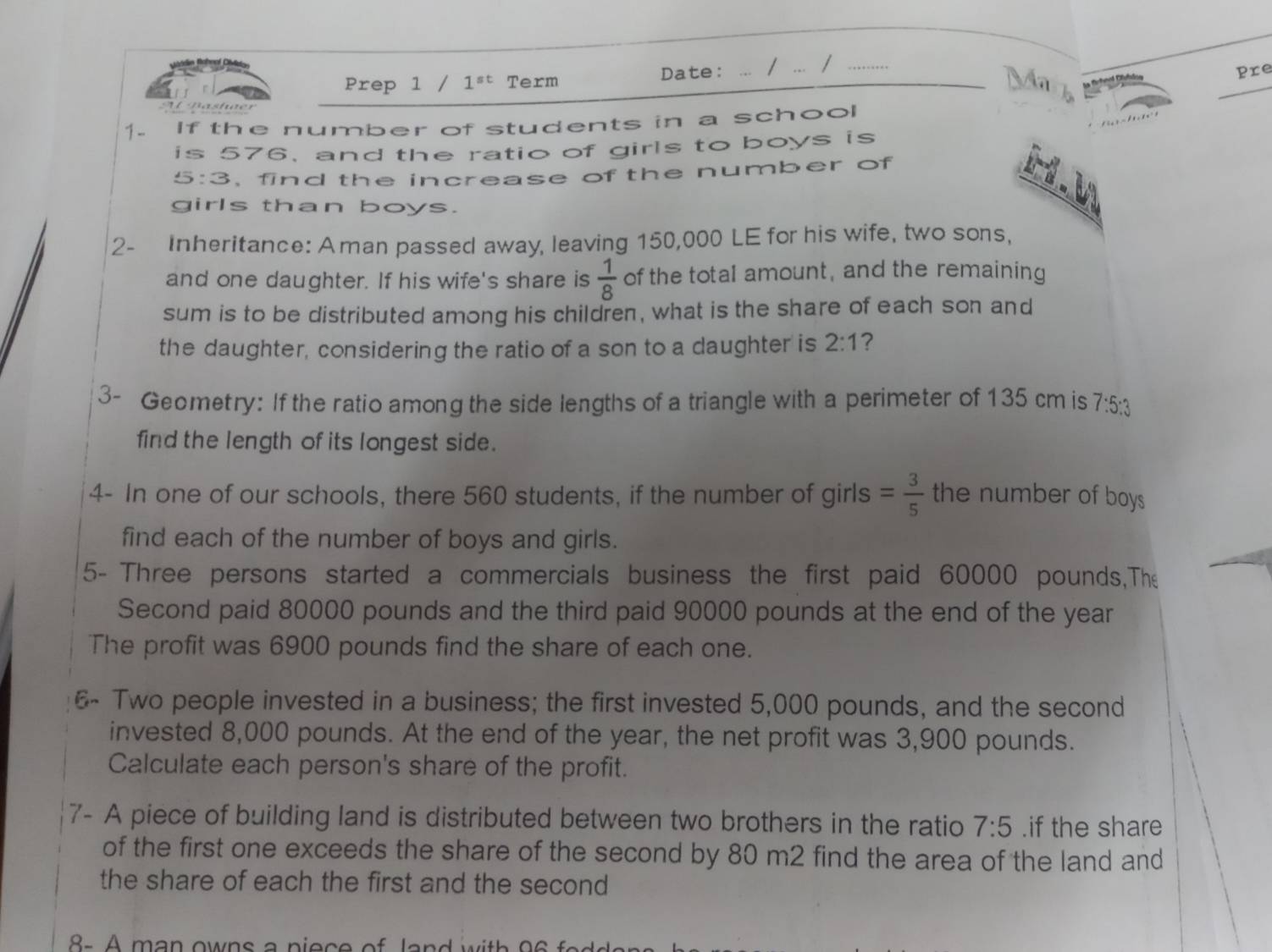 Date: .. 
Prep 1 / 1^(st) Term / ... /_ 
Pre 
lastue 
1. If the number of students in a school 
is 576, and the ratio of girls to boys is
5:3, find the increase of the number of 
girls than boys. 
2- Inheritance: Aman passed away, leaving 150,000 LE for his wife, two sons, 
and one daughter. If his wife's share is  1/8  of the total amount, and the remaining 
sum is to be distributed among his children, what is the share of each son and 
the daughter, considering the ratio of a son to a daughter is 2:1 ? 
3- Geometry: If the ratio among the side lengths of a triangle with a perimeter of 135 cm is 7:5:3
find the length of its longest side. 
4- In one of our schools, there 560 students, if the number of girls = 3/5  the number of boys 
find each of the number of boys and girls. 
5- Three persons started a commercials business the first paid 60000 pounds,The 
Second paid 80000 pounds and the third paid 90000 pounds at the end of the year
The profit was 6900 pounds find the share of each one. 
6- Two people invested in a business; the first invested 5,000 pounds, and the second 
invested 8,000 pounds. At the end of the year, the net profit was 3,900 pounds. 
Calculate each person's share of the profit. 
7- A piece of building land is distributed between two brothers in the ratio 7:5.if the share 
of the first one exceeds the share of the second by 80 m2 find the area of the land and 
the share of each the first and the second 
8 - A m an owns a p i ec e o a w