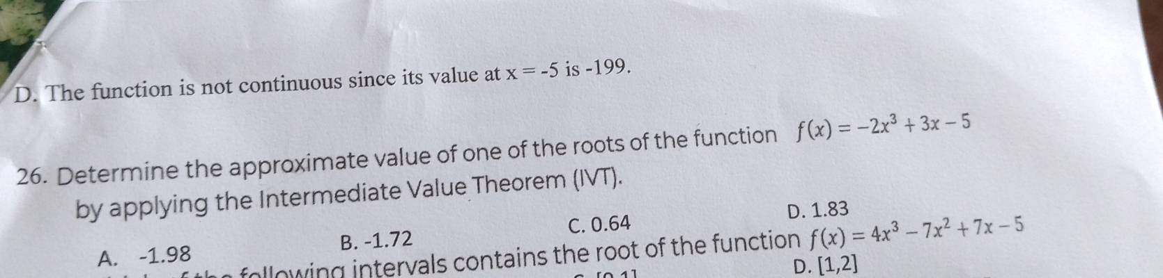 D. The function is not continuous since its value at x=-5 is -199.
26. Determine the approximate value of one of the roots of the function f(x)=-2x^3+3x-5
by applying the Intermediate Value Theorem (IVT).
C. 0.64 D. 1.83
A. -1.98 B. -1.72
following intervals contains the root of the function f(x)=4x^3-7x^2+7x-5
D. [1,2]