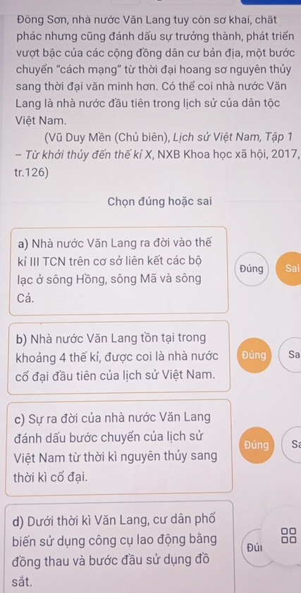 Đồng Sơn, nhà nước Văn Lang tuy còn sơ khai, chất 
phác nhưng cũng đánh dấu sự trưởng thành, phát triển 
vượt bậc của các cộng đồng dân cư bản địa, một bước 
chuyển "cách mạng" từ thời đại hoang sơ nguyên thủy 
sang thời đại văn minh hơn. Có thể coi nhà nước Văn 
Lang là nhà nước đầu tiên trong lịch sử của dân tộc 
Việt Nam. 
(Vũ Duy Mền (Chủ biên), Lịch sử Việt Nam, Tập 1 
- Từ khởi thủy đến thế kỉ X, NXB Khoa học xã hội, 2017, 
tr. 126) 
Chọn đúng hoặc sai 
a) Nhà nước Văn Lang ra đời vào thế 
kỉ III TCN trên cơ sở liên kết các bộ Đúng Sai 
lạc ở sông Hồng, sông Mã và sông 
Cá. 
b) Nhà nước Văn Lang tồn tại trong 
khoảng 4 thế kỉ, được coi là nhà nước Đúng Sa 
cổ đại đầu tiên của lịch sử Việt Nam. 
c) Sự ra đời của nhà nước Văn Lang 
đánh dấu bước chuyển của lịch sử Đúng S 
Việt Nam từ thời kì nguyên thủy sang 
thời kì cổ đại. 
d) Dưới thời kì Văn Lang, cư dân phổ 
biến sử dụng công cụ lao động bằng Đúi 
đồng thau và bước đầu sử dụng đồ 
sắt.