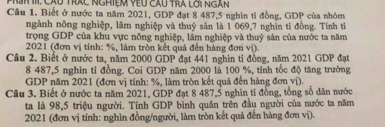 Phần III: Cầu Trấc nghiệm Yếu cầu trA lới ngàn 
Cầu 1. Biết ở nước ta năm 2021, GDP đạt 8 487, 5 nghìn tỉ đồng, GDP của nhóm 
ngành nông nghiệp, lâm nghiệp và thuỷ sản là 1 069, 7 nghìn tỉ đồng. Tính tỉ 
trọng GDP của khu vực nông nghiệp, lâm nghiệp và thuỷ sản của nước ta năm 
2021 (đơn vị tính: %, làm tròn kết quả đến hàng đơn vị). 
Câu 2. Biết ở nước ta, năm 2000 GDP đạt 441 nghìn tỉ đồng, năm 2021 GDP đạt
8 487, 5 nghìn ti đồng. Coi GDP năm 2000 là 100 %, tính tốc độ tăng trưởng 
GDP năm 2021 (đơn vị tính: %, làm tròn kết quả đến hàng đơn vị). 
Câu 3. Biết ở nước ta năm 2021, GDP đạt 8 487, 5 nghìn ti đồng, tổng số dân nước 
ta là 98, 5 triệu người. Tính GDP bình quân trên đầu người của nước ta năm 
2021 (đơn vị tính: nghìn đồng/người, làm tròn kết quả đến hàng đơn vị).