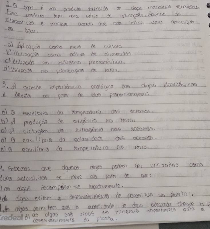 agar e um produce evtraids de agos marinhes vermelnes.
Eose produrs sem ua serie de aolicogoes. Anolise as
alrerorivos e marave aguela ove son inica umo aplicagao
do agas.
a Aplicagoo come meio de cullura
b)UXl, z0g00 came adrivs do alimenYes
clUrlizado no indusrria camoceurica.
dìuilizado na pabrcagoo de larey.
3. A grande impar rancio ecologica das agas plancron, cos
e devido an par de elas proparcianorem:
o Q eqvilibric do remperarora das oceanes.
b)A producio de ovigenig no ressa.
cl A ciclagam do nirragenia was sceaNos.
d g eau. librin da solandade das oceangs.
e) ⑥ equilibria do remperatuso no verro.
1. Sobemas ave dgamas algos pocem ses urilizadas cama
dub natural, issn se deve ao paro de ae:
as algas decompem-se tapidamewre.
algos eviram desenvolvimenra de pargsivas no planra.
Iif aloos permitem ove a avnri dade de daua adeauada chegve ie
dias algas goò rioos em minerais importanstes paro a
desenvaluimeare da planra.