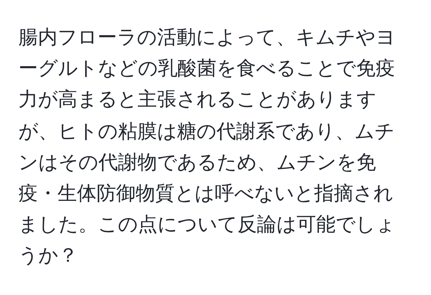 腸内フローラの活動によって、キムチやヨーグルトなどの乳酸菌を食べることで免疫力が高まると主張されることがありますが、ヒトの粘膜は糖の代謝系であり、ムチンはその代謝物であるため、ムチンを免疫・生体防御物質とは呼べないと指摘されました。この点について反論は可能でしょうか？