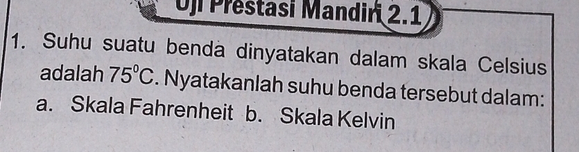 Oji Prestasi Mandiri 2.1 
1. Suhu suatu benda dinyatakan dalam skala Celsius 
adalah 75°C. Nyatakanlah suhu benda tersebut dalam: 
a. Skala Fahrenheit b. Skala Kelvin