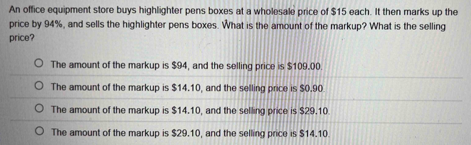 An office equipment store buys highlighter pens boxes at a wholesale price of $15 each. It then marks up the
price by 94%, and sells the highlighter pens boxes. What is the amount of the markup? What is the selling
price?
The amount of the markup is $94, and the selling price is $109.00.
The amount of the markup is $14.10, and the selling price is $0.90.
The amount of the markup is $14.10, and the selling price is $29.10.
The amount of the markup is $29.10, and the selling price is $14.10.