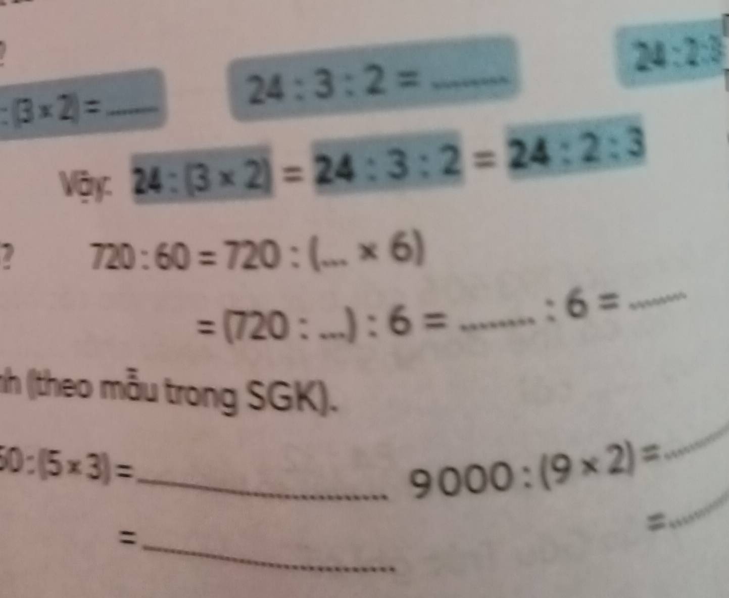 24:2:3
:(3* 2)= _ 
_ 24:3:2=
Vậy:
24:(3* 2)=24:3:2=24:2:3
U
720:60=720: _  * 6)
=(720:...):6= __ □  
_ 
:6= _ 
nh (theo mẫu trong SGK). 
_ 
_ 10:(5* 3)=
9000:(9* 2)=
_ 
_: 
=