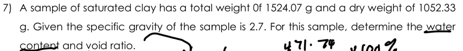 A sample of saturated clay has a total weight 0f 1524.07 g and a dry weight of 1052.33
g. Given the specific gravity of the sample is 2.7. For this sample, determine the water 
content and void ratio. L o 4 Ý