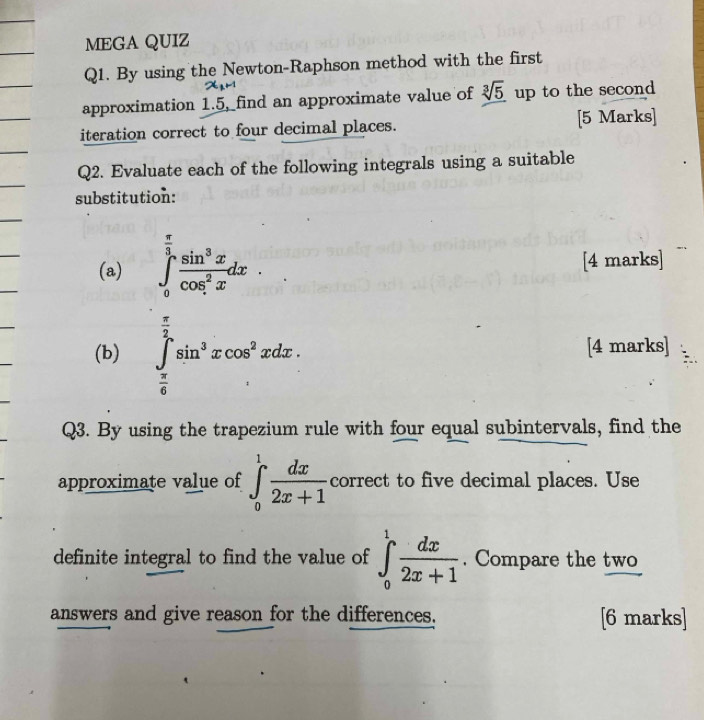 MEGA QUIZ 
Q1. By using the Newton-Raphson method with the first
x_1H
approximation 1.5, find an approximate value of sqrt[3](5) up to the second 
iteration correct to four decimal places. [5 Marks] 
Q2. Evaluate each of the following integrals using a suitable 
substitution: 
(a) ∈tlimits _0^((frac π)3) sin^3x/cos^2x dx. [4 marks] 
(b) ∈tlimits _ π /6 ^ π /2 sin^3xcos^2xdx. [4 marks] 
Q3. By using the trapezium rule with four equal subintervals, find the 
approximate value of ∈tlimits _0^(1frac dx)2x+1 correct to five decimal places. Use 
definite integral to find the value of ∈tlimits _0^(1frac dx)2x+1. Compare the two 
answers and give reason for the differences. [6 marks]