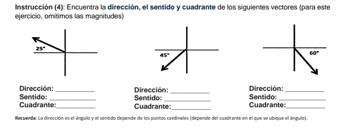 Instrucción (4): Encuentra la dirección, el sentido y cuadrante de los siguientes vectores (para este
ejercicio, omitimos las magnitudes)
Dirección: _Dirección: _Dirección:_
Sentido: _Sentido: _Sentido:_
Cuadrante: _Cuadrante:_ Cuadrante:_
Recuerda: La dirección es el ángulo y el sentido depende de los puntos cardinales (depende del cuadrante en el que se ubique el ángulo).