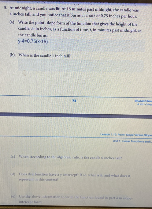 At midnight, a candle was lit. At 15 minutes past midnight, the candle was
4 inches tall, and you notice that it burns at a rate of 0.75 inches per hour. 
(a) Write the point-slope form of the function that gives the height of the 
candle, h, in inches, as a function of time, t, in minutes past midnight, as 
the candle burns.
y-4=0.75(x-15)
(b) When is the candle 1 inch tall? 
74 Student Res 
@ 2021 Corley 
Lesson 1.13: Point-Slope Versus Slope 
Unit 1: Linear Functions and L 
(c) When, according to the algebraic rule, is the candle 0 inches tall? 
(d) Does this function have a y-intercept? If so, what is it, and what does it 
represent in this context? 
(e) Use the above information to write the function found in part a in slope-- 
intercept form.