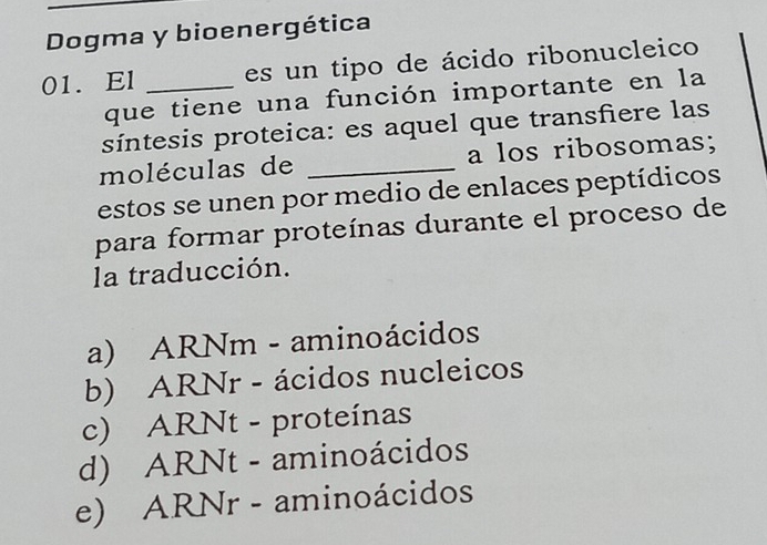 Dogma y bioenergética
01. El _es un tipo de ácido ribonucleico
que tiene una función importante en la
síntesis proteica: es aquel que transfiere las
moléculas de _a los ribosomas;
estos se unen por medio de enlaces peptídicos
para formar proteínas durante el proceso de
la traducción.
a) ARNm - aminoácidos
b) ARNr - ácidos nucleicos
c) ARNt - proteínas
d) ARNt - aminoácidos
e) ARNr - aminoácidos