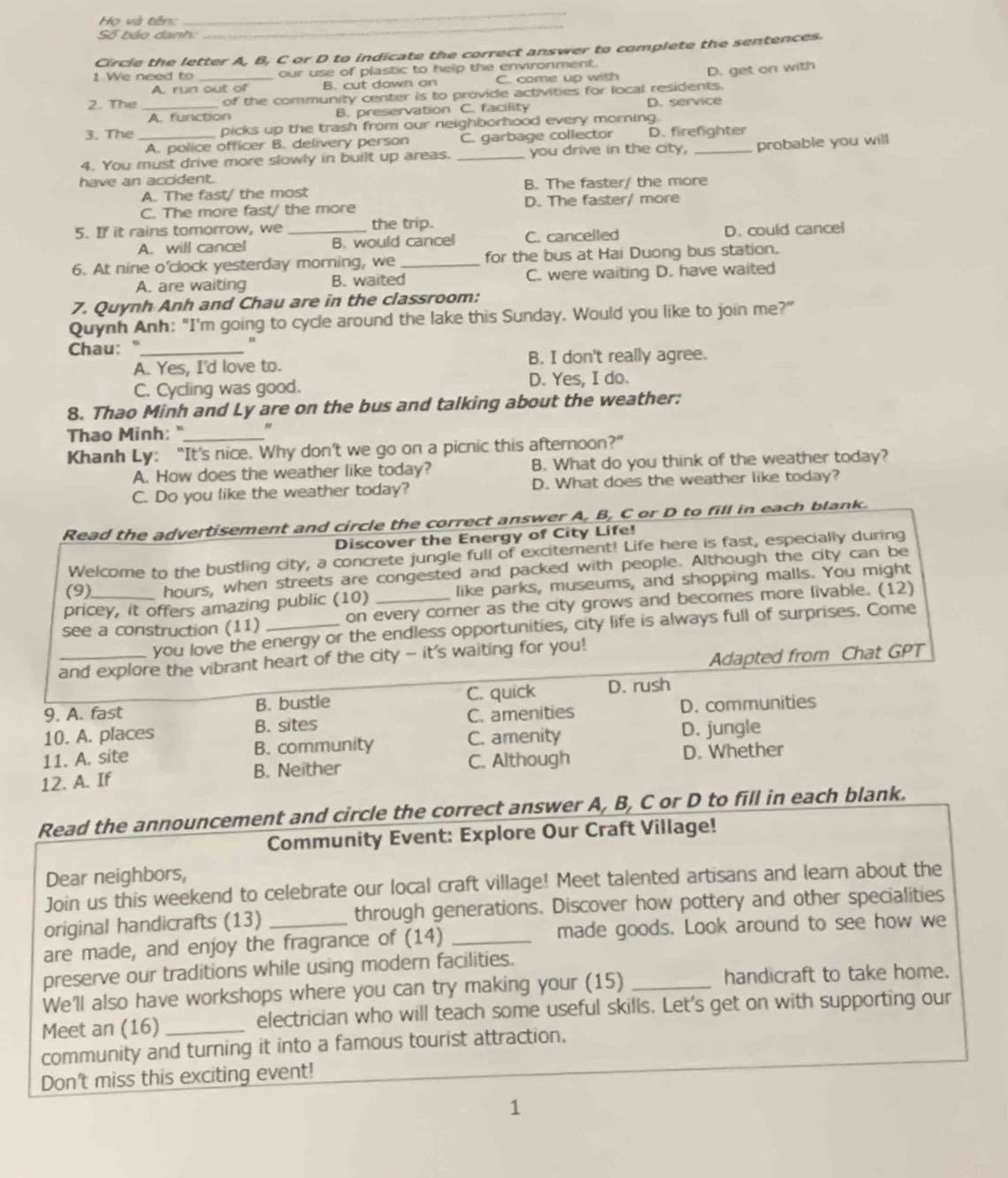 Họ và tên:
_
Số báo danh:
_
Circle the letter A, B, C or D to indicate the correct answer to complete the sentences.
1 We need to our use of plastic to help the environment.
A run out of B. cut down on C. come up with
2. The __of the community center is to provide activities for local residents. D. get on with
A. function B. preservation C. facility D. service
3. The _picks up the trash from our neighborhood every morning.
A. police officer B. delivery person C. garbage collector D. firefighter
4. You must drive more slowly in built up areas. _you drive in the city, _probable you will
have an accident.
A. The fast/ the most B. The faster/ the more
C. The more fast/ the more D. The faster/ more
5. If it rains tomorrow, we _the trip.
A. will cancel B. would cancel C. cancelled D. could cancel
6. At nine o'clock yesterday morning, we _for the bus at Hai Duong bus station.
A. are waiting B. waited C. were waiting D. have waited
7. Quynh Anh and Chau are in the classroom:
Quynh Anh: "I'm going to cycle around the lake this Sunday. Would you like to join me?"
Chau: "_
A. Yes, I'd love to. B. I don't really agree.
C. Cycling was good. D. Yes, I do.
8. Thao Minh and Ly are on the bus and talking about the weather:
Thao Minh: "
Khanh Ly: “It’s nice. Why don’t we go on a picnic this afternoon?”
A. How does the weather like today? B. What do you think of the weather today?
C. Do you like the weather today? D. What does the weather like today?
Read the advertisement and circle the correct answer A, B, C or D to fill in each blank.
Discover the Energy of City Life!
Welcome to the bustling city, a concrete jungle full of excitement! Life here is fast, especially during
(9) hours, when streets are congested and packed with people. Although the city can be
pricey, it offers amazing public (10) like parks, museums, and shopping malls. You might
see a construction (11) _on every corner as the city grows and becomes more livable. (12)
you love the energy or the endless opportunities, city life is always full of surprises. Come
Adapted from Chat GPT
and explore the vibrant heart of the city - it's waiting for you!
9. A. fast B. bustie C. quick D. rush
10. A. places B. sites C. amenities D. communities
11. A. site B. community C. amenity D. jungle
12. A. If B. Neither C. Although D. Whether
Read the announcement and circle the correct answer A, B, C or D to fill in each blank.
Community Event: Explore Our Craft Village!
Dear neighbors,
Join us this weekend to celebrate our local craft village! Meet talented artisans and learn about the
original handicrafts (13) through generations. Discover how pottery and other specialities
are made, and enjoy the fragrance of (14) _made goods. Look around to see how we
preserve our traditions while using modern facilities.
We'll also have workshops where you can try making your (15) _handicraft to take home.
Meet an (16) _electrician who will teach some useful skills. Let's get on with supporting our
community and turning it into a famous tourist attraction.
Don't miss this exciting event!
1