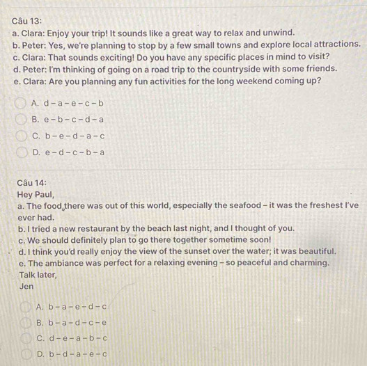 Clara: Enjoy your trip! It sounds like a great way to relax and unwind.
b. Peter: Yes, we're planning to stop by a few small towns and explore local attractions.
c. Clara: That sounds exciting! Do you have any specific places in mind to visit?
d. Peter: I'm thinking of going on a road trip to the countryside with some friends.
e. Clara: Are you planning any fun activities for the long weekend coming up?
A. d-a-e-c-b
B. e-b-c-d-a
C. b-e-d-a-c
D. e-d-c-b-a
Câu 14:
Hey Paul,
a. The food there was out of this world, especially the seafood - it was the freshest I’ve
ever had.
b. I tried a new restaurant by the beach last night, and I thought of you.
c. We should definitely plan to go there together sometime soon!
d. I think you'd really enjoy the view of the sunset over the water; it was beautiful.
e. The ambiance was perfect for a relaxing evening - so peaceful and charming.
Talk later,
Jen
A. b-a-e-d-c
B. b-a-d-c-e
C. d-e-a-b-c
D. b-d-a-e-c