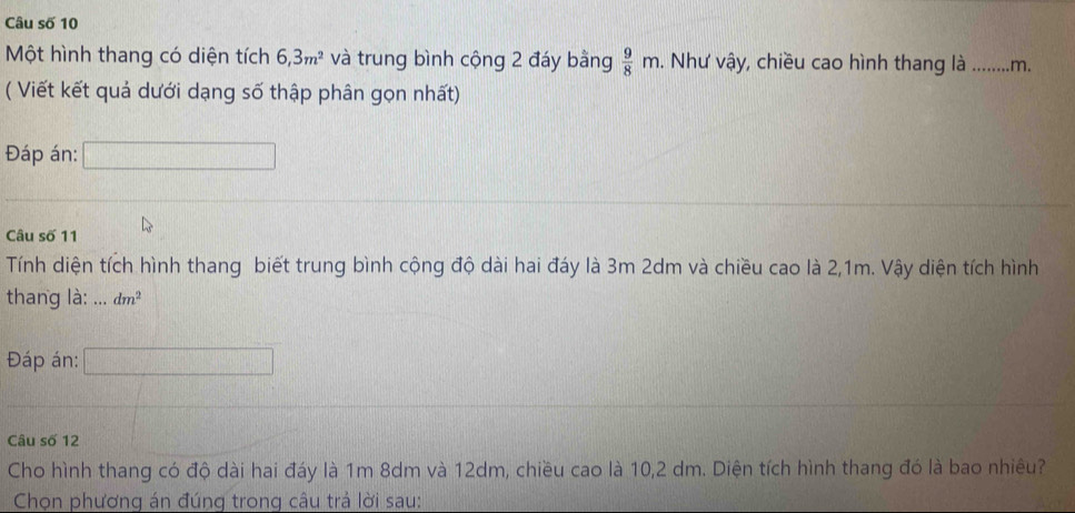 Câu số 10 
Một hình thang có diện tích 6, 3m^2 và trung bình cộng 2 đáy bằng  9/8 m. Như vậy, chiều cao hình thang là _m. 
( Viết kết quả dưới dạng số thập phân gọn nhất) 
Đáp án: □ 
Câu số 11 
Tính diện tích hình thang biết trung bình cộng độ dài hai đáy là 3m 2dm và chiều cao là 2,1m. Vậy diện tích hình 
thang là: ... dm^2
Đáp án: 
Câu số 12 
Cho hình thang có độ dài hai đáy là 1m 8dm và 12dm, chiều cao là 10, 2 dm. Diện tích hình thang đó là bao nhiêu? 
Chọn phương án đúng trong câu trả lời sau: