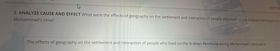 Attemp 
2. ANALYZE CAUSE AND EFFECT What were the effects of geography on the settlement and interaction of people who lived on the Arabian Peninsula dur 
Muhammad's time? 
The effects of geography on the settlement and interaction of people who lived on the Arabian Peninsula during Muhammad's time were