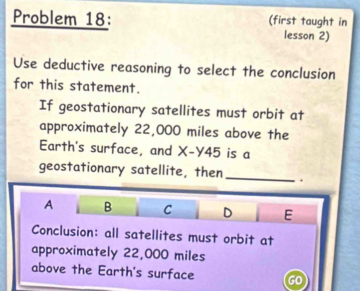 Problem 18: (first taught in
lesson 2)
Use deductive reasoning to select the conclusion
for this statement.
If geostationary satellites must orbit at
approximately 22,000 miles above the
Earth's surface, and X-Y45 is a
geostationary satellite, then_
.
A B C D E
Conclusion: all satellites must orbit at
approximately 22,000 miles
above the Earth's surface GO