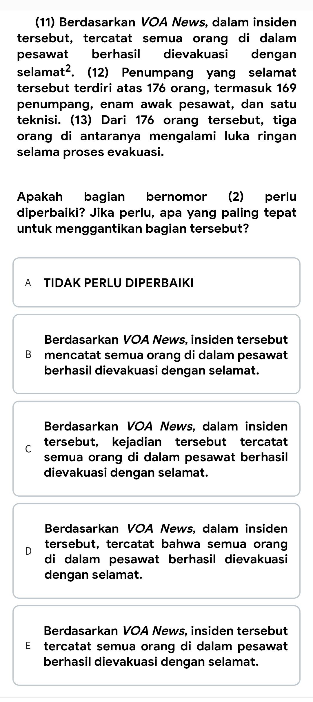 (11) Berdasarkan VOA News, dalam insiden
tersebut, tercatat semua orang di dalam
pesawat berhasil dievakuasi dengan
selama t^2. . (12) Penumpang yang selamat
tersebut terdiri atas 176 orang, termasuk 169
penumpang, enam awak pesawat, dan satu
teknisi. (13) Dari 176 orang tersebut, tiga
orang di antaranya mengalami luka ringan
selama proses evakuasi.
Apakah bagian bernomor (2) perlu
diperbaiki? Jika perlu, apa yang paling tepat
untuk menggantikan bagian tersebut?
A TIDAK PERLU DIPERBAIKI
Berdasarkan VOA News, insiden tersebut
B mencatat semua orang di dalam pesawat
berhasil dievakuasi dengan selamat.
Berdasarkan VOA News, dalam insiden
C tersebut, kejadian tersebut tercatat
semua orang di dalam pesawat berhasil
dievakuasi dengan selamat.
Berdasarkan VOA News, dalam insiden
D
tersebut, tercatat bahwa semua orang
di dalam pesawat berhasil dievakuasi
dengan selamat.
Berdasarkan VOA News, insiden tersebut
E tercatat semua orang di dalam pesawat
berhasil dievakuasi dengan selamat.