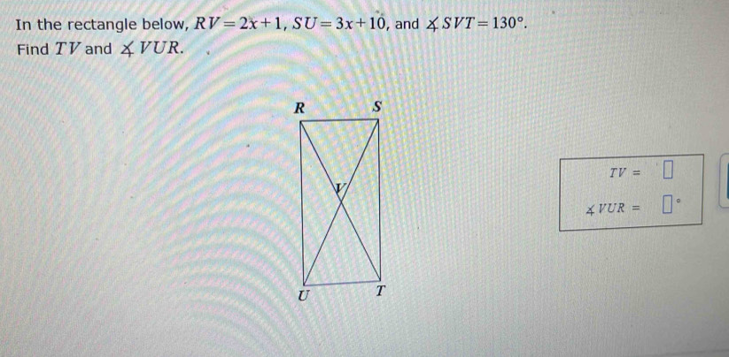 In the rectangle below, RV=2x+1, SU=3x+10 , and ∠ SVT=130°. 
Find TV and ∠ VUR.
TV=□
∠ VUR=□°