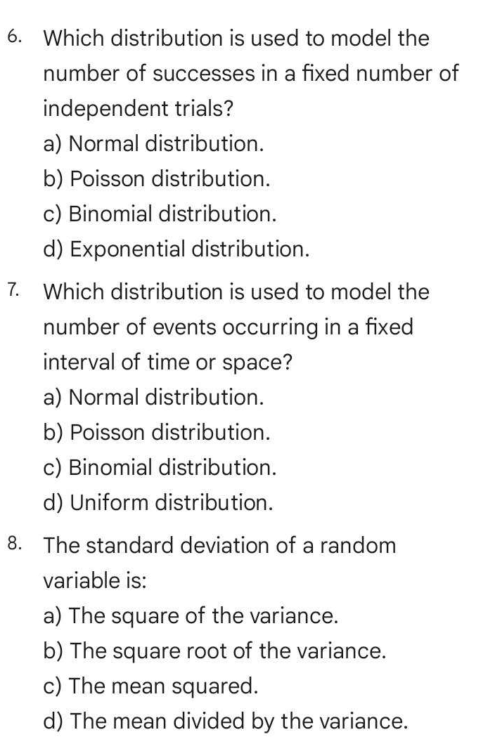 Which distribution is used to model the
number of successes in a fixed number of
independent trials?
a) Normal distribution.
b) Poisson distribution.
c) Binomial distribution.
d) Exponential distribution.
7. Which distribution is used to model the
number of events occurring in a fixed
interval of time or space?
a) Normal distribution.
b) Poisson distribution.
c) Binomial distribution.
d) Uniform distribution.
8. The standard deviation of a random
variable is:
a) The square of the variance.
b) The square root of the variance.
c) The mean squared.
d) The mean divided by the variance.