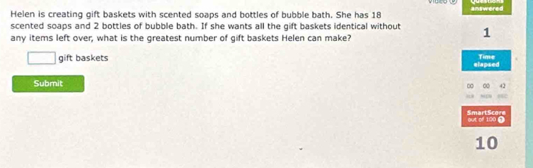 Helen is creating gift baskets with scented soaps and bottles of bubble bath. She has 18 answered 
scented soaps and 2 bottles of bubble bath. If she wants all the gift baskets identical without 
any items left over, what is the greatest number of gift baskets Helen can make?
1
□ gift baskets elapsed Time 
Submit 
00 00 4
SmartScore out of 100 9
10