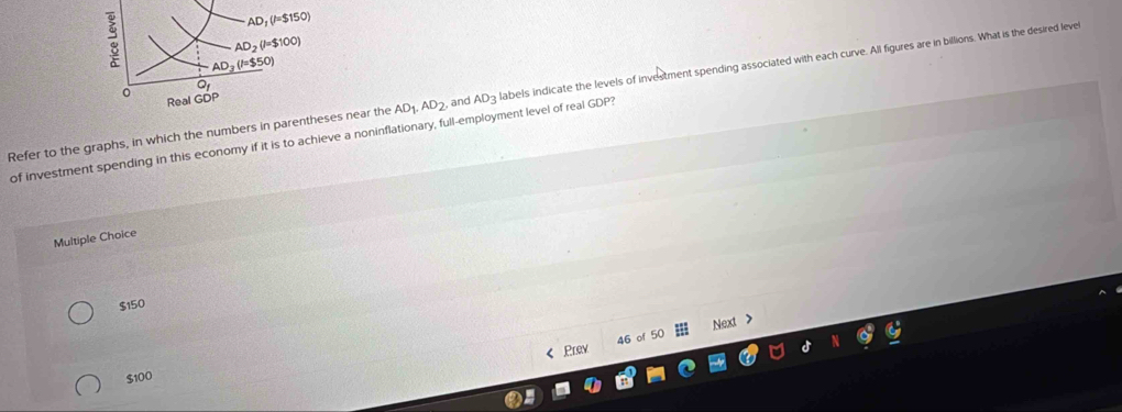 AD_1(l=$150)
AD_2(l=$100)
: AD_3(l=$50)
Q
Refer to the graphs, in which the numbers in parentheses near the AD_1, AD_2 and AD_3 labels indicate the levels of investment spending associated with each curve. All figures are in billions. What is the desired level
0 Real GDP
of investment spending in this economy if it is to achieve a noninflationary, full-employment level of real GDP?
Multiple Choice
$150
46 of 50 Next >
Prev
$100
