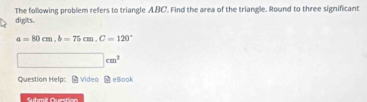 The following problem refers to triangle ABC. Find the area of the triangle. Round to three significant 
digits.
a=80cm, b=75cm, C=120°
□ cm^2
Question Help: Video eBook 
Suhmit Question