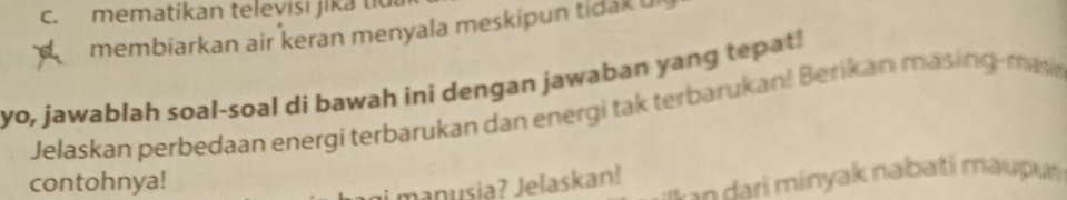 mematikan televisi jika tiu 
membiarkan air keran menyala meskipun tidak u 
yo, jawablah soal-soal di bawah ini dengan jawaban yang tepat! 
Jelaskan perbedaan energi terbarukan dan energi tak terbarukan! Berikan masing-masi 
contohnya! 
* ri minyak nabati maupu 
manusia? Jelaskan!