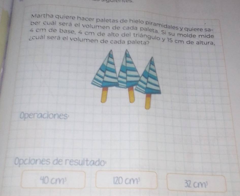 uenes 
Martha quiere hacer paletas de hielo piramidales y quiere sa- 
ber cuál será el volumen de cada paleta. Si su molde mide
4 cm de base, 4 cm de alto del triángulo y 15 cm de altura, 
cuál será el volumen de cada paleta? 
Operaciones 
Opclones de resultado:
40cm^3
120cm^3
32cm^3