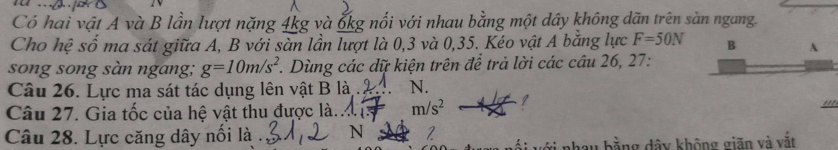 Có hai vật A và B lần lượt nặng 4kg và ốkg nối với nhau bằng một dây không dãn trên sàn ngang.
Cho hệ số ma sát giữa A, B với sàn lần lượt là 0, 3 và 0, 35. Kéo vật A bằng lực F=50N B
A
song song sàn ngang; g=10m/s^2. Dùng các dữ kiện trên để trả lời các câu 26, 27:
Câu 26. Lực ma sát tác dụng lên vật B là.
N.
Câu 27. Gia tốc của hệ vật thu được là..
m/s^2
Câu 28. Lực căng dây nối là .
N
2
với nhay bằng dây không giãn và vắt