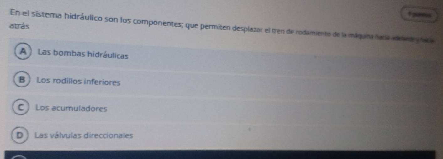 pientos
atrás
En el sistema hidráulico son los componentes; que permiten desplazar el tren de rodamiento de la máquina hacía adelante y facía
A Las bombas hidráulicas
B Los rodillos inferiores
C  Los acumuladores
D ) Las válvulas direccionales