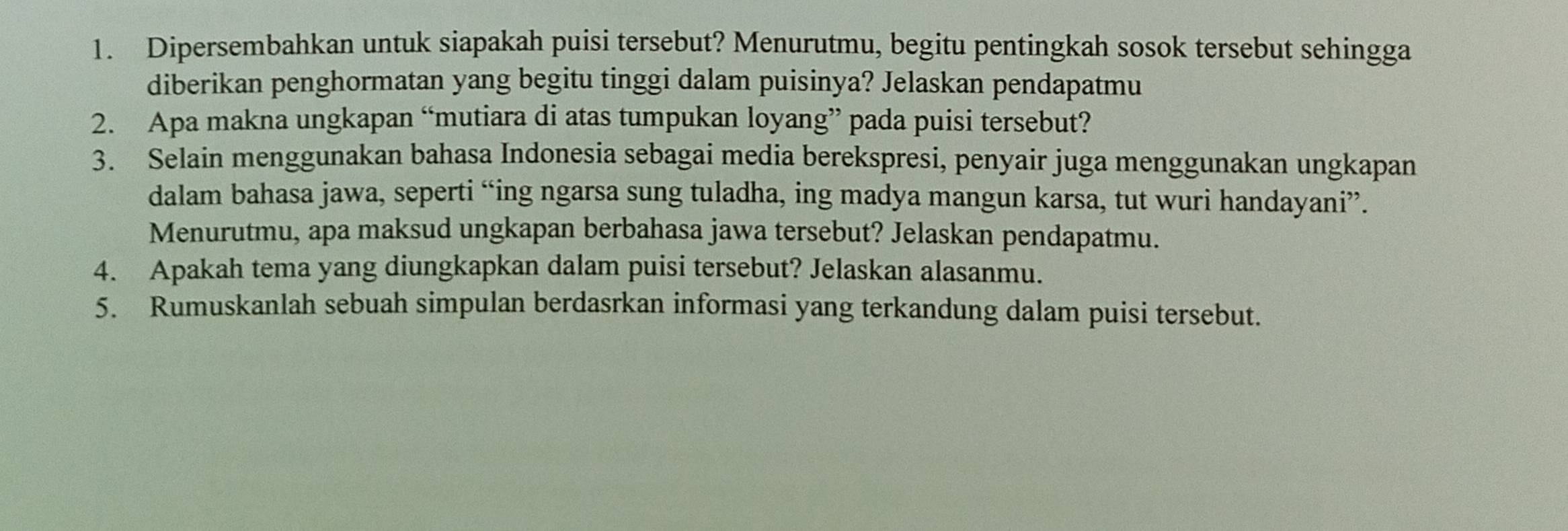 Dipersembahkan untuk siapakah puisi tersebut? Menurutmu, begitu pentingkah sosok tersebut sehingga 
diberikan penghormatan yang begitu tinggi dalam puisinya? Jelaskan pendapatmu 
2. Apa makna ungkapan “mutiara di atas tumpukan loyang” pada puisi tersebut? 
3. Selain menggunakan bahasa Indonesia sebagai media berekspresi, penyair juga menggunakan ungkapan 
dalam bahasa jawa, seperti “ing ngarsa sung tuladha, ing madya mangun karsa, tut wuri handayani”. 
Menurutmu, apa maksud ungkapan berbahasa jawa tersebut? Jelaskan pendapatmu. 
4. Apakah tema yang diungkapkan dalam puisi tersebut? Jelaskan alasanmu. 
5. Rumuskanlah sebuah simpulan berdasrkan informasi yang terkandung dalam puisi tersebut.