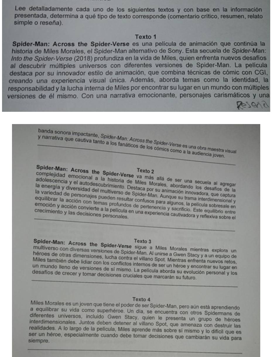 Lee detalladamente cada uno de los siguientes textos y con base en la información
presentada, determina a qué tipo de texto corresponde (comentario crítico, resumen, relato
simple o reseña).
Texto 1
Spider-Man: Across the Spider-Verse es una película de animación que continúa la
historia de Miles Morales, el Spider-Man alternativo de Sony. Esta secuela de Spider-Man:
Into the Spider-Verse (2018) profundiza en la vida de Miles, quien enfrenta nuevos desafíos
al descubrir múltiples universos con diferentes versiones de Spider-Man. La película
destaca por su innovador estilo de animación, que combina técnicas de cómic con CGI,
creando una experiencia visual única. Además, aborda temas como la identidad, la
responsabilidad y la lucha interna de Miles por encontrar su lugar en un mundo con múltiples
versiones de él mismo. Con una narrativa emocionante, personajes carismáticos y una
banda sonora impactante, Spider-Man: Across the Spider-Verse es una obra maestra visual
y narrativa que cautiva tanto a los fanáticos de los cómics como a la audiencia joven.
Texto 2
Spider-Man: Across the Spider-Verse va más allá de ser una secuela al agregar
complejidad emocional a la historía de Miles Morales, abordando los desafios de la
adolescencia y el autodescubrimiento. Destaca por su animación innovadora, que captura
la energía y diversidad del multiverso de Spider-Man. Aunque su trama interdimensional y
la variedad de personajes pueden resultar confusos para algunos, la película sobresale en
equilibrar la acción con temas profundos de pertenencia y sacrificio. Este equilibrio entre
emoción y acción convierte a la película en una experiencia cautivadora y reflexiva sobre el
crecimiento y las decisiones personales.
Texto 3
Spider-Man: Across the Spider-Verse sigue a Miles Morales mientras explora un
multiverso con diversas versiones de Spider-Man. Al unirse a Gwen Stacy y a un equipo de
héroes de otras dimensiones, lucha contra el villano Spot. Mientras enfrenta nuevos retos,
Miles también debe lidiar con los conflictos internos de ser un héroe y encontrar su lugar en
un mundo lleno de versiones de sí mismo. La película aborda su evolución personal y los
desafíos de crecer y tomar decisiones cruciales que marcarán su futuro.
Texto 4
Miles Morales es un joven que tiene el poder de ser Spider-Man, pero aún está aprendiendo
a equilibrar su vida como superhéroe. Un día, se encuentra con otros Spidermans de
diferentes universos, incluido Gwen Stacy, quien le presenta un grupo de héroes
interdimensionales. Juntos deben detener al villano Spot, que amenaza con destruir las
realidades. A lo largo de la película, Miles aprende más sobre sí mismo y lo difícil que es
ser un héroe, especialmente cuando debe tomar decisiones que cambiarán su vida para
siempre.
_