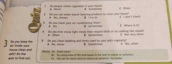 Do people smoke cigarettes in your house? C Often
A Never B Sometimes
2 Do you use water-based cleaning products to clean your house?
A Yes, always B l try to C I don't check
3 Do you clean your air-conditioning filter? C Where is it?
A Yes B Sometimes
4 Do you ever enjoy light meals that require little or no cooking like salads?
A Often B Sometimes C Not very often
Do you keep the 5 Do you clean bedding and items used by your pets regularly?
3 air inside your A No, never B Sometimes C Yes, often
house clean and
safe? Do the Mostly As: Great work! Bs: Try using more of the techniques in the text to reduce air pollution.
quiz to find out. Cs: You can do much more to reduce air pollution. Try harder.