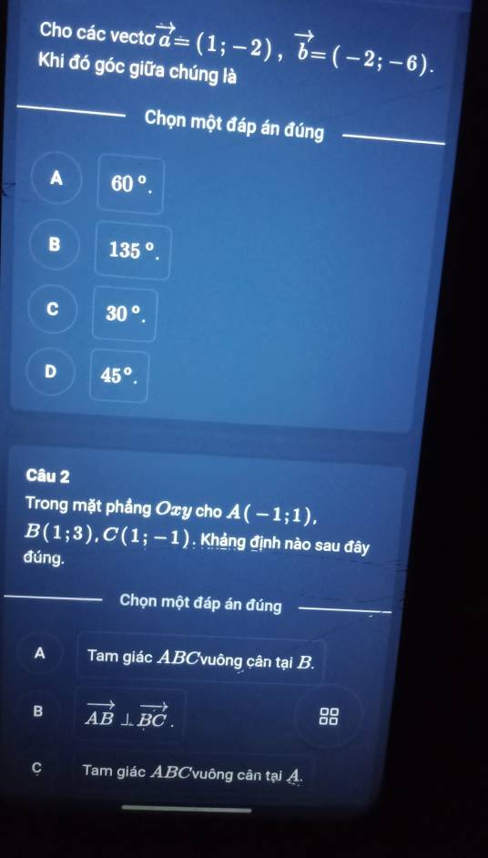 Cho các vecto vector a=(1;-2), vector b=(-2;-6). 
Khi đó góc giữa chúng là
_
Chọn một đáp án đúng_
A 60°.
B 135°.
C 30°.
D 45°. 
Câu 2
Trong mặt phầng Oxy cho A(-1;1),
B(1;3), C(1;-1). Khảng định nào sau đây
đúng.
Chọn một đáp án đúng_
A Tam giác ABCvuông cân tại B.
B vector AB⊥ vector BC.
beginarrayr □ □  □ □ endarray
C Tam giác ABCvuông cân tại A.
_