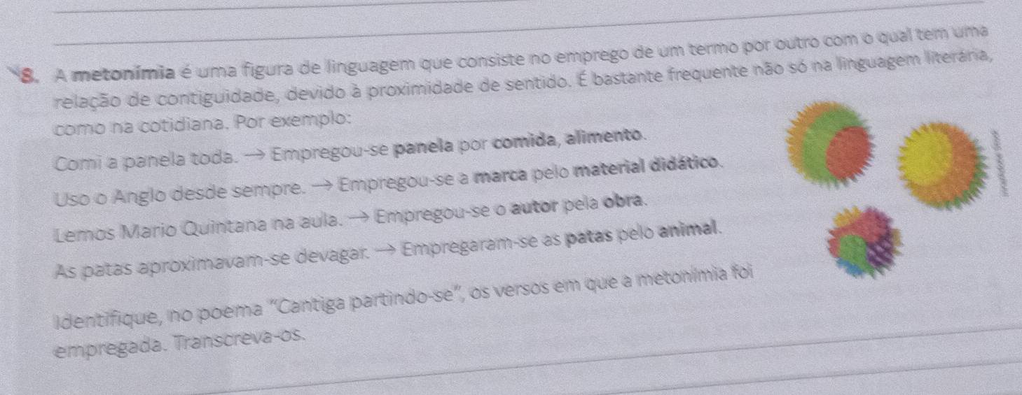 A metonímia é uma figura de linguagem que consiste no emprego de um termo por outro com o qual tem uma 
relação de contiguidade, devido à proximidade de sentido. É bastante frequente não só na linguagem literária, 
como na cotidiana. Por exemplo: 
Comi a panela toda. → Empregou-se panela por comida, alimento. 
Uso o Anglo desde sempre. → Empregou-se a marca pelo material didático. 
Lemos Mario Quintana na aula. → Empregou-se o autor pela obra. 
As patas aproximavam-se devagar. → Empregaram-se as patas pelo animal. 
Identifique, no poema "Cantiga partindo-se", os versos em que a metonímia foi 
empregada. Transcreva-os.