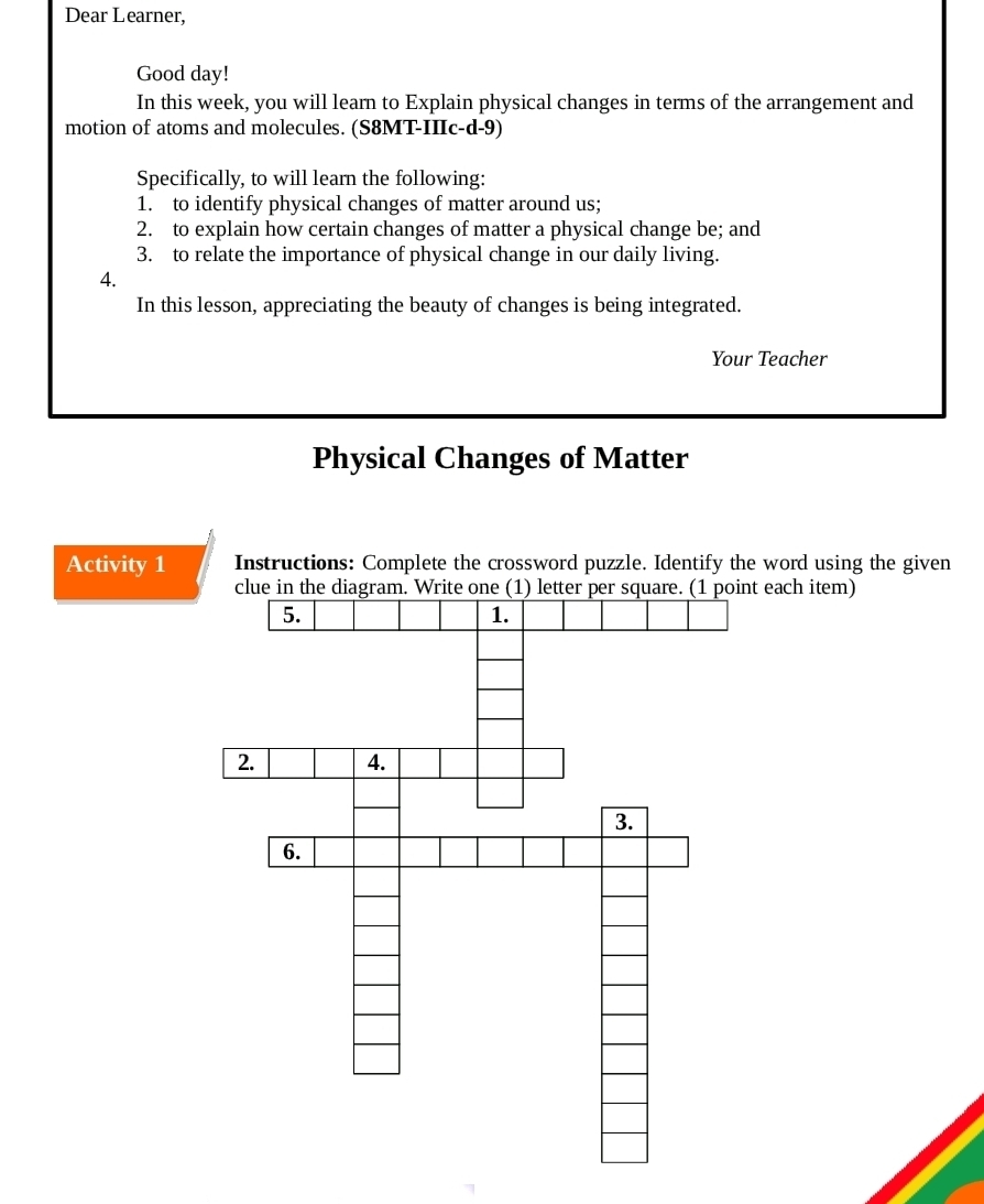 Dear Learner, 
Good day! 
In this week, you will learn to Explain physical changes in terms of the arrangement and 
motion of atoms and molecules. (S8MT-IIIc-d-9) 
Specifically, to will learn the following: 
1. to identify physical changes of matter around us; 
2. to explain how certain changes of matter a physical change be; and 
3. to relate the importance of physical change in our daily living. 
4. 
In this lesson, appreciating the beauty of changes is being integrated. 
Your Teacher 
Physical Changes of Matter 
Activity 1 Instructions: Complete the crossword puzzle. Identify the word using the given 
each item)