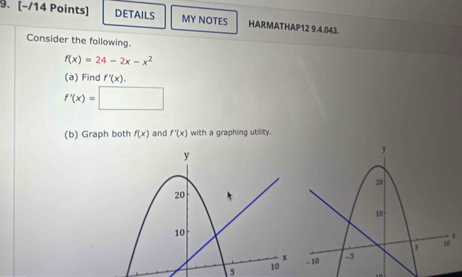 DETAILS MY NOTES HARMATHAP12 9.4.043. 
Consider the following.
f(x)=24-2x-x^2
(a) Find f'(x).
f'(x)=□
(b) Graph both f(x) and f'(x) with a graphing utility. 
5