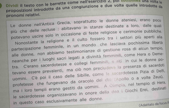 Dividi il testo con le barrette come nell'esercizió 2, pol settelnea una volta le 
proposizioni introdotte da una congiunzione e due volte quelle introdotte da 
pronomi relativi. 
Le donne nell'Antica Grecia, soprattutto le donne ateniesi, erano poco 
più che delle recluse : abitavano in stanze destinate a loro, dalle quali 
potevano uscire solo in occasione di feste religiose e cerimonie pubbliche. 
Nonostante la religione e il culto fossero tra i settori più aperti alla 
partecipazione femminile, in un mondo che lasciava pochissima libertà 
alle donne, non abbiamo testimonianze di gestione rosa di alcun tempio, 
neanche per i luoghi sacri legati a divinità femminili, come Hera o Deme- 
tra. C'erano sacerdotesse e collegi femminili, a riti in cui le donne po- 
tevano essere prevalenti, ma ciò non preciudeva la presenza di sacerdoti 
uomini. C'è poi il caso delle Sibille, come la sacerdotessa Pizia di Delfi, 
profetesse che fungevano da oracolo del dio (Apollo o a volte Zeus), 
ma i loro templi erano gestiti da uomini. A Olmpia, nel tempio di Hera, 
le sacerdotesse organizzavano in onore delia dea i Giochi Erei, destinati 
in questo caso esclusivamente alle donne. 
(Adattato da focus.it