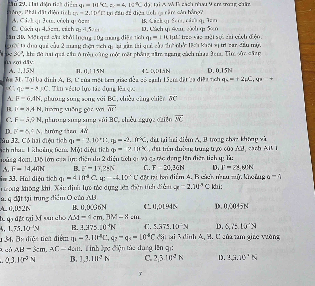 au 29. Hai điện tích điểm q_1=10^(-8)C,q_2=4.10^(-8)C đặt tại A và B cách nhau 9 cm trong chân
thông. Phải đặt điện tích q_3=2.10^(-6)C tại đâu để điện tích q3 nằm cân bằng?
A. Cách q1 3cm, cách q_26cm B. Cách q1 6cm, cách q_23cm
C. Cách q1 4,5cm, cách ở q_24,5cm D. Cách qi 4cm, cách q_25cm
3âu 30. Một quả cầu khối lượng 10g mang điện tích q_1=+0,1mu C treo vào một sợi chỉ cách điện,
gười ta đưa quả cầu 2 mang điện tích q₂ lại gần thì quả cầu thứ nhất lệch khỏi vị trí ban đầu một
hì óc 30° ', khi đó hai quả cầu ở trên cùng một mặt phẳng nằm ngang cách nhau 3cm. Tìm sức căng
ủa sợi dây:
A. 1,15N B. 0,115N C. 0,015N D. 0,15N
Câu 31. Tại ba đỉnh A, B, C của một tam giác đều có cạnh 15cm đặt ba điện tích q_A=+2mu C,q_B=+
μC, qc=-8mu C *. Tìm véctơ lực tác dụng lên qa:
A. F=6,4N , phương song song với BC, chiều cùng chiều vector BC
B. F=8,4N , hướng vuông góc với vector BC
C. F=5,9N T, phương song song với BC, chiều ngược chiều vector BC
D. F=6,4N , hướng theo vector AB
Câu 32. Có hai điện tích q_1=+2.10^(-6)C,q_2=-2.10^(-6)C , đặt tại hai điểm A, B trong chân không và
nách nhau 1 khoảng 6cm. Một điện tích q_3=+2.10^(-6)C , đặt trên đường trung trực của AB, cách AB 1
hoảng 4cm. Độ lớn của lực điện do 2 điện tích q1 và q2 tác dụng lên điện tích q3 là:
A. F=14,40N B. F=17,28N C. F=20,36N D. F=28,80N
âu 33. Hai điện tích q_1=4.10^(-8)C,q_2=-4.10^(-8)C đặt tại hai điểm A, B cách nhau một khoảng a=4
in trong không khí. Xác định lực tác dụng lên điện tích điểm q_0=2.10^(-9)C khi:
a. q đặt tại trung điểm O của AB.
A. 0,052N B. 0,0036N C. 0,0194N D. 0,0045N
b. q đặt tại M sao cho AM=4cm,BM=8cm.
4. 1,75.10^(-4)N B. 3,375.10^(-4)N C. 5,375.10^(-4)N D. 6,75.10^(-4)N
u 34. Ba điện tích điểm q_1=2.10^(-8)C,q_2=q_3=10^(-8)C đặt tại 3 đỉnh A, B, C của tam giác vuông
A có AB=3cm,AC=4cm 1. Tính lực điện tác dụng lên q1:
0,3.10^(-3)N
B. 1,3.10^(-3)N C. 2,3.10^(-3)N D. 3,3.10^(-3)N
7