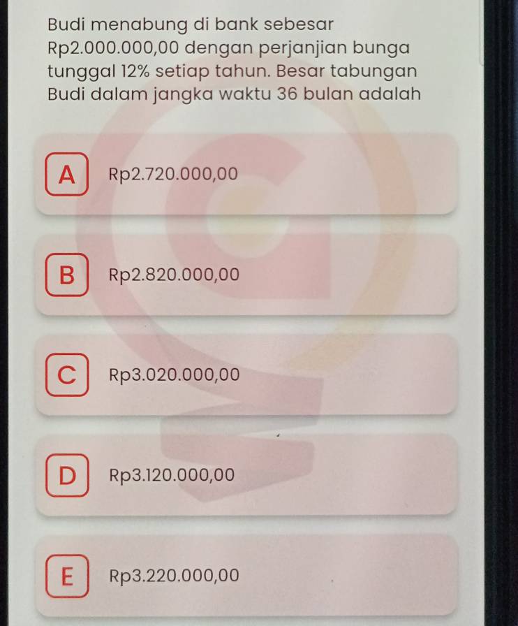 Budi menabung di bank sebesar
Rp2.000.000,00 dengan perjanjian bunga
tunggal 12% setiap tahun. Besar tabungan
Budi dalam jangka waktu 36 bulan adalah
A Rp2.720.000,00
B Rp2.820.000,00
C Rp3.020.000,00
D Rp3.120.000,00
E Rp3.220.000,00