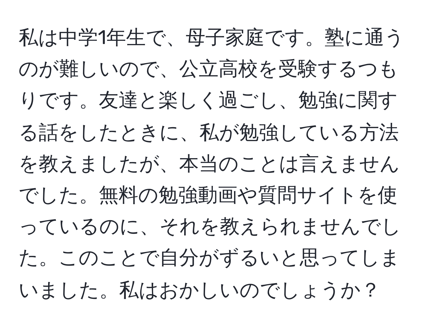 私は中学1年生で、母子家庭です。塾に通うのが難しいので、公立高校を受験するつもりです。友達と楽しく過ごし、勉強に関する話をしたときに、私が勉強している方法を教えましたが、本当のことは言えませんでした。無料の勉強動画や質問サイトを使っているのに、それを教えられませんでした。このことで自分がずるいと思ってしまいました。私はおかしいのでしょうか？