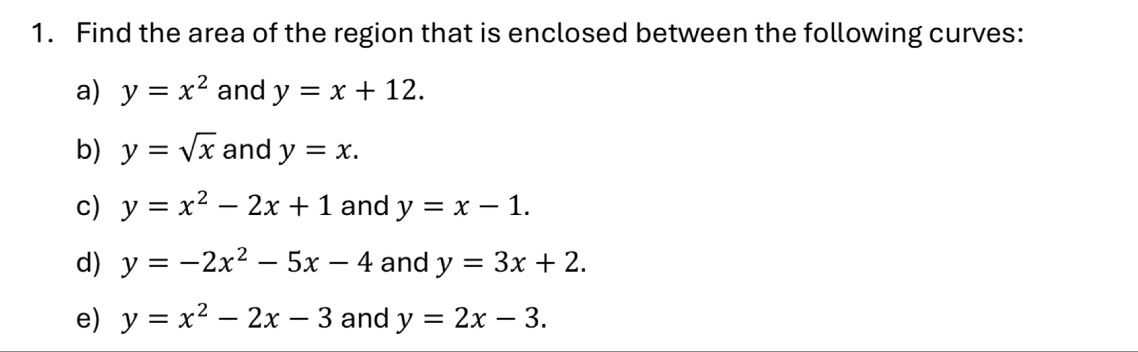 Find the area of the region that is enclosed between the following curves: 
a) y=x^2 and y=x+12. 
b) y=sqrt(x) and y=x. 
c) y=x^2-2x+1 and y=x-1. 
d) y=-2x^2-5x-4 and y=3x+2. 
e) y=x^2-2x-3 and y=2x-3.